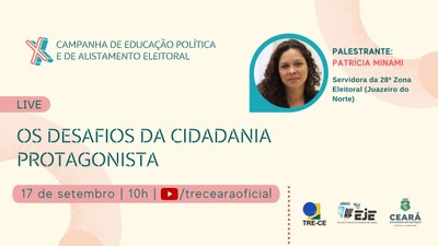 Evento: Live “Os desafios da cidadania protagonista”Data e horário: 17/09, às 10hPalestrante: Patrícia Minami, chefe de cartório da 28ª Zona Eleitoral (Juazeiro do Norte)Transmissão: Canal do TRE-CE, no YouTube.Banner com fundo rosa. No canto superior esquerdo, X Campanha de Educação Política e de Alistamento Eleitoral, em caixa alta e azul. O algarismo romano X está em 3D com bordas rosa e azul. Na parte central, sobre uma tarja rosa, em caixa alta e em letras azuis, a palavra: Live. Abaixo, título do evento: “Os desafios da cidadania protagonista”, em caixa alta e azul; seguido pelos complementos: data, horário e canal de transmissão da Live, sobre uma tarja rosa. À direita, na parte superior, foto de perfil, nome e funções da palestrante Patrícia Minami. Ela tem cabelos castanhos, cacheados e na altura dos ombros. Usa blazer preto. Na parte inferior direita do banner, as identidades visuais do TRE-CE, da EJE e da SEDUC.